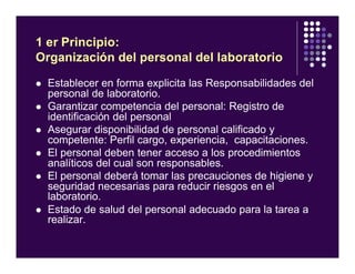 1 er Principio:
Organización del personal del laboratorio
l Establecer en forma explicita las Responsabilidades del
personal de laboratorio.
l Garantizar competencia del personal: Registro de
identificación del personal
l Asegurar disponibilidad de personal calificado y
competente: Perfil cargo, experiencia, capacitaciones.
l El personal deben tener acceso a los procedimientos
analíticos del cual son responsables.
l El personal deberá tomar las precauciones de higiene y
seguridad necesarias para reducir riesgos en el
laboratorio.
l Estado de salud del personal adecuado para la tarea a
realizar.
 