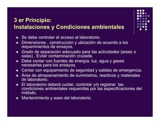 l Se debe controlar el acceso al laboratorio.
l Dimensiones , construcción y ubicación de acuerdo a los
requerimientos de ensayos.
l Grado de separación adecuado para las actividades (areas o
salas) , Evitar contaminación cruzada.
l Debe contar con fuentes de energía, luz, agua y gases
necesarias para los ensayos.
l Contar con equipamiento de seguridad y salidas de emergencia.
l Área de almacenamiento de suministros, reactivos y materiales
de laboratorio.
l El laboratorio deberá cuidar, controlar y/o registrar las
condiciones ambientales requeridas por las especificaciones del
método.
l Mantenimiento y aseo del laboratorio.
3 er Principio:
Instalaciones y Condiciones ambientales
 