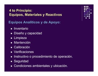 Equipos Analíticos y de Apoyo:
l Inventario
l Diseño y capacidad
l Limpieza
l Mantención
l Calibración
l Verificaciones
l Instructivo o procedimiento de operación.
l Seguridad
l Condiciones ambientales y ubicación.
4 to Principio:
Equipos, Materiales y Reactivos
 