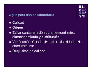 Agua para uso de laboratorio
l Calidad
l Origen
l Evitar contaminación durante suministro,
almacenamiento y distribución
l Verificación: Conductividad, resistividad, pH,
cloro libre, etc.
l Requisitos de calidad
 