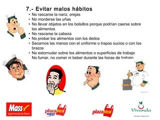 7.- Evitar malos hábitos
• No rascarse la nariz, orejas
• No morderse las uñas
• No llevar objetos en los bolsillos porque podrían caerse sobre
los alimentos
• No rascarse la cabeza
• No probar los alimentos con los dedos
• Secarnos las manos con el uniforme o trapos sucios o con los
brazos
• No estornudar sobre los alimentos o superficies de trabajo
• No fumar, no comer ni beber durante las horas de trabajo
 