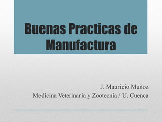 Buenas Practicas de
Manufactura
J. Mauricio Muñoz
Medicina Veterinaria y Zootecnia / U. Cuenca
 