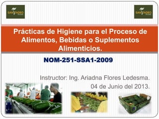 Prácticas de Higiene para el Proceso de
Alimentos, Bebidas o Suplementos
Alimenticios.
NOM-251-SSA1-2009
Instructor: Ing. Ariadna Flores Ledesma.
04 de Junio del 2013.

 