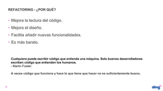 REFACTORING - ¿POR QUÉ?
26
• Mejora la lectura del código.
• Mejora el diseño.
• Facilita añadir nuevas funcionalidades.
• Es más barato.
A veces código que funciona y hace lo que tiene que hacer no es suficientemente bueno.
Cualquiera puede escribir código que entienda una máquina. Solo buenos desarrolladores
escriben código que entienden los humanos.
- Martin Fowler.
 
