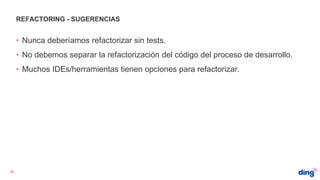 REFACTORING - SUGERENCIAS
30
• Nunca deberíamos refactorizar sin tests.
• No debemos separar la refactorización del código del proceso de desarrollo.
• Muchos IDEs/herramientas tienen opciones para refactorizar.
 