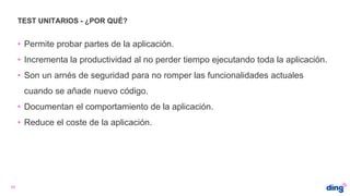 TEST UNITARIOS - ¿POR QUÉ?
33
• Permite probar partes de la aplicación.
• Incrementa la productividad al no perder tiempo ejecutando toda la aplicación.
• Son un arnés de seguridad para no romper las funcionalidades actuales
cuando se añade nuevo código.
• Documentan el comportamiento de la aplicación.
• Reduce el coste de la aplicación.
 