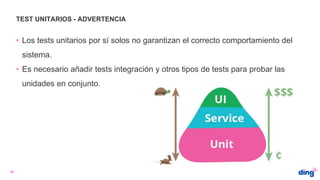 TEST UNITARIOS - ADVERTENCIA
36
• Los tests unitarios por sí solos no garantizan el correcto comportamiento del
sistema.
• Es necesario añadir tests integración y otros tipos de tests para probar las
unidades en conjunto.
 