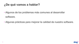¿De qué vamos a hablar?
4
• Algunos de los problemas más comunes al desarrollar
software.
• Algunas prácticas para mejorar la calidad de nuestro software.
 