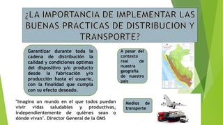 Garantizar durante toda la
cadena de distribución la
calidad y condiciones optimas
del dispositivo y/o producto
desde la fabricación y/o
producción hasta el usuario,
con la finalidad que cumpla
con su efecto deseado.
A pesar del
contexto
real de
nuestra
geografía
de nuestro
país
Medios de
transporte
"Imagino un mundo en el que todos puedan
vivir vidas saludables y productivas,
independientemente de quiénes sean o
dónde vivan". Director General de la OMS
 