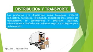 Los productos y/o dispositivos como biológicos, material
radioactivo, narcóticos, inflamables, citostáticos etc., deben ser
transportados en contenedores o embalajes separados,
adecuadamente diseñados y en vehículos seguros y protegidos para
su transporte.
Q.F. José L. Palacios León
 