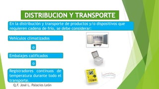 En la distribución y transporte de productos y/o dispositivos que
requieren cadena de frío, se debe considerar:
Vehículos climatizados
Embalajes calificados
Registradores continuos de
temperatura durante todo el
transporte.
o
o
Q.F. José L. Palacios León
 