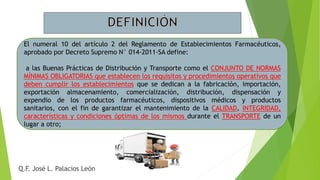 El numeral 10 del artículo 2 del Reglamento de Establecimientos Farmacéuticos,
aprobado por Decreto Supremo N° 014-2011-SA define:
a las Buenas Prácticas de Distribución y Transporte como el CONJUNTO DE NORMAS
MÍNIMAS OBLIGATORIAS que establecen los requisitos y procedimientos operativos que
deben cumplir los establecimientos que se dedican a la fabricación, importación,
exportación almacenamiento, comercialización, distribución, dispensación y
expendio de los productos farmacéuticos, dispositivos médicos y productos
sanitarios, con el fin de garantizar el mantenimiento de la CALIDAD, INTEGRIDAD,
características y condiciones óptimas de los mismos durante el TRANSPORTE de un
lugar a otro;
Q.F. José L. Palacios León
 