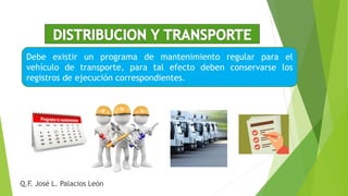 Debe existir un programa de mantenimiento regular para el
vehículo de transporte, para tal efecto deben conservarse los
registros de ejecución correspondientes.
Q.F. José L. Palacios León
 