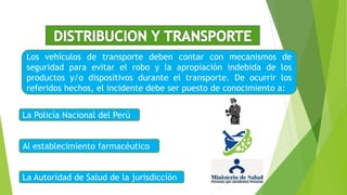 Los vehículos de transporte deben contar con mecanismos de
seguridad para evitar el robo y la apropiación indebida de los
productos y/o dispositivos durante el transporte. De ocurrir los
referidos hechos, el incidente debe ser puesto de conocimiento a:
La Policía Nacional del Perú
La Autoridad de Salud de la jurisdicción
Al establecimiento farmacéutico
 