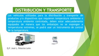 Los vehículos utilizados para la distribución y transporte de
productos y/o dispositivos que requieren temperatura ambiente o
temperatura ambiente controlada, deben estar adecuadamente
equipados de manera que los embalajes no se expongan a
temperaturas extremas, se podrá usar un instrumento de control
de la temperatura.
Q.F. José L. Palacios León
 