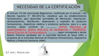 El artículo 110 del mencionado Reglamento, modificado por el artículo 1 del
Decreto Supremo N° 002-2012-SA, establece que los establecimientos
farmacéuticos, para desarrollar actividades de fabricación, importación,
almacenamiento, distribución, dispensación o expendio de productos
farmacéuticos, dispositivos médicos o productos sanitarios, para sí o para
terceros, deben certificar en ……………., BUENAS PRÁCTICAS DE
ALMACENAMIENTO, BUENAS PRÁCTICAS DE DISTRIBUCIÓN Y TRANSPORTE,
Buenas Prácticas de Farmacovigilancia, ……………, según corresponda y demás
Buenas Prácticas aprobadas por la Autoridad Nacional de Salud (ANS) a
propuesta de la Autoridad Nacional de Productos Farmacéuticos, Dispositivos
Médicos y Productos Sanitarios (ANM);
Q.F. José L. Palacios León
 