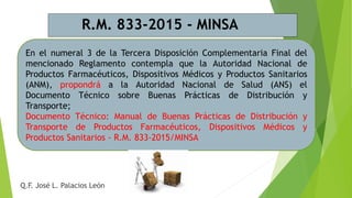 En el numeral 3 de la Tercera Disposición Complementaria Final del
mencionado Reglamento contempla que la Autoridad Nacional de
Productos Farmacéuticos, Dispositivos Médicos y Productos Sanitarios
(ANM), propondrá a la Autoridad Nacional de Salud (ANS) el
Documento Técnico sobre Buenas Prácticas de Distribución y
Transporte;
Documento Técnico: Manual de Buenas Prácticas de Distribución y
Transporte de Productos Farmacéuticos, Dispositivos Médicos y
Productos Sanitarios - R.M. 833-2015/MINSA
R.M. 833-2015 - MINSA
Q.F. José L. Palacios León
 