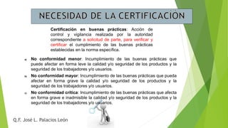 Q.F. José L. Palacios León
Certificación en buenas prácticas: Acción de
control y vigilancia realizada por la autoridad
correspondiente a solicitud de parte, para verificar y
certificar el cumplimiento de las buenas prácticas
establecidas en la norma específica.
a) No conformidad menor: Incumplimiento de las buenas prácticas que
puede afectar en forma leve la calidad y/o seguridad de los productos y la
seguridad de los trabajadores y/o usuarios.
b) No conformidad mayor: Incumplimiento de las buenas prácticas que pueda
afectar en forma grave la calidad y/o seguridad de los productos y la
seguridad de los trabajadores y/o usuarios.
c) No conformidad crítica: Incumplimiento de las buenas prácticas que afecta
en forma grave e inadmisible la calidad y/o seguridad de los productos y la
seguridad de los trabajadores y/o usuarios.
 
