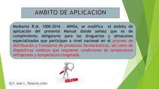 Mediante R.M. 1000-2016 – MINSA, se modifica el ámbito de
aplicación del presente Manual donde señala que es de
cumplimiento obligatorio para las droguerías y almacenes
especializados que participan a nivel nacional en el proceso de
distribución y transporte de productos farmacéuticos, así como de
dispositivos médicos que requieran condiciones de temperatura
refrigerada y temperatura congelada.
Q.F. José L. Palacios León
 