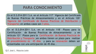 En el D.S.014-2011 S.A. en el Artículo 117° Vigencia del Certificado
de Buenas Prácticas de Almacenamiento y en el Artículo 120°
Vigencia del Certificado de Buenas Practicas de Distribución y
Transporte; en ambos casos son 3 años.
Q.F. José L. Palacios León
En el D.S.014-2011 S.A. en el Artículo 118° Plazos para la
Certificación de Buenas Practicas de Almacenamiento y en
Artículo 121° Plazos para la Certificación de Buenas Practicas de
Distribución y Transporte ;en ambos tienen un plazo para realizar
el procedimiento es 45 días y para su renovación deben ser
presentadas con una anticipación de 45 días .
 