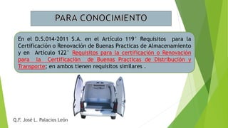 En el D.S.014-2011 S.A. en el Artículo 119° Requisitos para la
Certificación o Renovación de Buenas Practicas de Almacenamiento
y en Artículo 122° Requisitos para la certificación o Renovación
para la Certificación de Buenas Practicas de Distribución y
Transporte; en ambos tienen requisitos similares .
Q.F. José L. Palacios León
 