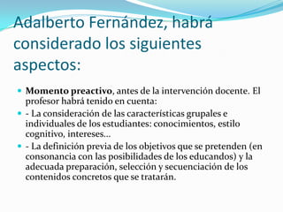 Adalberto Fernández, habrá considerado los siguientes aspectos: Momento preactivo, antes de la intervención docente. El profesor habrá tenido en cuenta:- La consideración de las características grupales e individuales de los estudiantes: conocimientos, estilo cognitivo, intereses... - La definición previa de los objetivos que se pretenden (en consonancia con las posibilidades de los educandos) y la adecuada preparación, selección y secuenciación de los contenidos concretos que se tratarán.