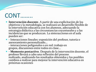 CONT……..Intervención docente. A partir de una explicitación de los objetivos y la metodología, se realizará un desarrollo flexible de la intervención educativa con los alumnos, adecuando la estrategia didáctica a las circunstancias coyunturales y a las incidencias que se produzcan. La sinteracciones en el aula pueden ser:- Interacciones lineales: exposición del profesor, tutoría o asesoramiento personalizado...- interacciones poligonales o en red: trabajo en grupos, discusiones entre todos en clase...- Momento postactivo. Después de la intervención docente, el profesor llevará a cabo una reflexión del proceso realizado, analizando los resultados obtenidos y los posibles cambios a realizar para mejorar la intervención educativa en próximas ocasiones