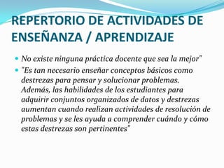 REPERTORIO DE ACTIVIDADES DE ENSEÑANZA / APRENDIZAJENo existe ninguna práctica docente que sea la mejor""Es tan necesario enseñar conceptos básicos como destrezas para pensar y solucionar problemas. Además, las habilidades de los estudiantes para adquirir conjuntos organizados de datos y destrezas aumentan cuando realizan actividades de resolución de problemas y se les ayuda a comprender cuándo y cómo estas destrezas son pertinentes"