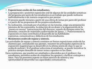 Exposiciones orales de los estudiantes.La preparación y posterior exposición oral de algunas de las unidades temáticas del programa por parte de los estudiantes es un trabajo que puede realizarse individualmente o de manera cooperativa por parejasEl proceso puede iniciarse a partir de una oferta de temas por parte del profesor o a partir de las propuestas de los propios estudiantes.Su realización, orientada por el profesor en las tutorías, exige una preparación intensiva de los contenidos, la redacción de un dosier y la organización de la "puesta en escena" (estructuración del discurso, reparto de tiempos entre los ponentes, creación de materiales audiovisuales de apoyo...). Posteriormente la exposición en clase contribuirá al desarrollo de las habilidades expresivas, comunicativas y didácticas de los estudiantes.Resúmenes orales de repaso y síntesis.Las actividades de repaso y síntesis consisten en breves exposiciones orales de los alumnos que, consultando sus apuntes, resumen los principales aspectos de la exposición magistral que se desarrolló en la última sesión de clase (o que se acaba de realizar). Si el profesor selecciona al estudiante, se puede incentivar la práctica siempre deseable de tomar notas o apuntes en las clases.Estos resúmenes, que pueden ser ampliados o discutidos por el profesor y los estudiantes, permiten acabar de completar los apuntes y clarificar conceptos e ideas. Para los ponentes supone un buen ejercicio de síntesis y una oportunidad de desarrollar sus capacidades comunicativas.