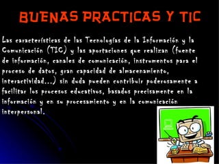 BUENAS PRACTICAS Y TIC   Las características de las Tecnologías de la Información y la Comunicación (TIC) y las aportaciones que realizan (fuente de información, canales de comunicación, instrumentos para el proceso de datos, gran capacidad de almacenamiento, interactividad...) sin duda pueden contribuir poderosamente a facilitar los procesos educativos, basados precisamente en la información y en su procesamiento y en la comunicación interpersonal.  