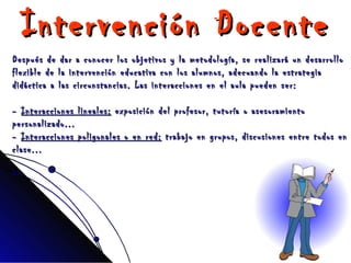 Intervención Docente Después de dar a conocer los objetivos y la metodología, se realizará un desarrollo flexible de la intervención educativa con los alumnos, adecuando la estrategia didáctica a las circunstancias. Las interacciones en el aula pueden ser: -  Interacciones lineales:  exposición del profesor, tutoría o asesoramiento personalizado... -  Interacciones poligonales o en red:  trabajo en grupos, discusiones entre todos en clase... 