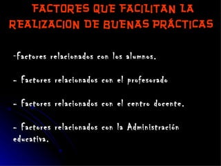 FACTORES QUE FACILITAN LA REALIZACION DE BUENAS PRÁCTICAS   Factores relacionados con los alumnos. - Factores relacionados con el profesorado - Factores relacionados con el centro docente. - Factores relacionados con la Administración educativa. 