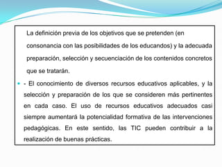 La definición previa de los objetivos que se pretenden (enconsonancia con las posibilidades de los educandos) y la adecuada preparación, selección y secuenciación de los contenidos concretos que se tratarán.- El conocimiento de diversos recursos educativos aplicables, y la selección y preparación de los que se consideren más pertinentes en cada caso. El uso de recursos educativos adecuados casi siempre aumentará la potencialidad formativa de las intervenciones pedagógicas. En este sentido, las TIC pueden contribuir a la realización de buenas prácticas.