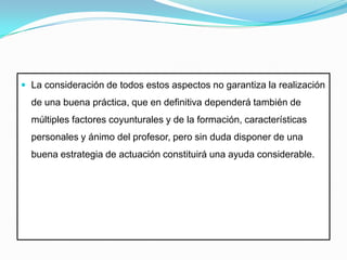 La consideración de todos estos aspectos no garantiza la realización de una buena práctica, que en definitiva dependerá también de múltiples factores coyunturales y de la formación, características personales y ánimo del profesor, pero sin duda disponer de una buena estrategia de actuación constituirá una ayuda considerable.