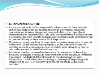 BUENAS PRÁCTICAS Y TIC.Las características de las Tecnologías de la Información y la Comunicación (TIC) y las aportaciones que realizan (fuente de información, canales de comunicación, instrumentos para el proceso de datos, gran capacidad de almacenamiento, interactividad...) sin duda pueden contribuir poderosamente a facilitar los procesos educativos, basados precisamente en la información y en su procesamiento y en la comunicación interpersonal.No obstante, como ya se ha se ha comentado respecto a los recursos en general, no basta con poner ordenadores y programas en las aulas o en los centros docentes para que las cosas mejoren, es necesario saber utilizarlos y hacerlo adecuadamente en las actividades formativas.La existencia en los centros educativos de un Departamento de Tecnología Educativa de asegure el adecuado mantenimiento de los equipos, la formación tecnológica (y didáctica) del profesorado, la coordinación de las aulas informáticas... sin duda será un factor de gran peso específico para lograr la integración de las TIC en el centro y por ende la mejora de las prácticas docentes.