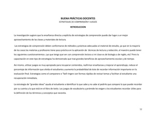 BUENA PRÁCTICAS DOCENTES
                                                ESTRATEGIAS DE COMPRENSIÓN Y JUEGOS

                                                            INTRODUCCION


La investigación sugiere que la enseñanza directa y explícita de estrategias de comprensión puede dar lugar a un mejor
aprovechamiento de las clases y materiales de lectura.

Las estrategias de comprensión deben conformarse de métodos y prácticas adecuadas al material de estudio, ya que en la mayoría
de los casos las materias y profesores tiene poca práctica en la aplicación de técnicas de lectura y redacción, el maestro puede tener
los siguientes cuestionamientos: ¿yo que tengo que ver con comprensión lectora si mi clase es de biología o de inglés, etc? Pero la
capacitación en este tipo de estrategias ha demostrado que trae grandes beneficios de aprovechamiento escolar y de tiempo.

Así mismo, utilizar juegos es muy apropiado para recuperar contenidos, reafirmar enseñanzas y mejorar el aprendizaje, reduce el
porcentaje de información que olvida el estudiante y aumenta la probabilidad de éste de recordar información importante en la
evaluación final. Estrategias como el campanero o “bell ringers son formas rápidas de revisar temas y facilitan al estudiante una
recuperación inmediata.

La estrategia de “grandes ideas” ayuda al estudiante a identificar lo que sabe y no sabe al pedirle que compare lo que puede recordar
por su cuenta y lo que está en el libro de texto. Los juegos de vocabulario y pirámide les exigen a los estudiantes recordar útiles para
la definición de los términos y conceptos que necesita.




                                                                                                                                      11
 