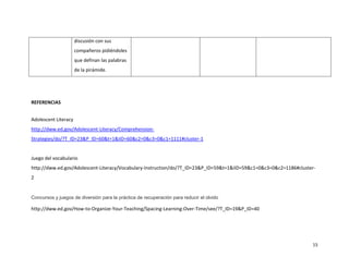 discusión con sus
                      compañeros pidiéndoles
                      que definan las palabras
                      de la pirámide.




REFERENCIAS


Adolescent Literacy
http://dww.ed.gov/Adolescent-Literacy/Comprehension-
Strategies/do/?T_ID=23&P_ID=60&t=1&iID=60&c2=0&c3=0&c1=1111#cluster-1


Juego del vocabulario
http://dww.ed.gov/Adolescent-Literacy/Vocabulary-Instruction/do/?T_ID=23&P_ID=59&t=1&iID=59&c1=0&c3=0&c2=1186#cluster-
2


Concursos y juegos de diversión para la práctica de recuperación para reducir el olvido

http://dww.ed.gov/How-to-Organize-Your-Teaching/Spacing-Learning-Over-Time/see/?T_ID=19&P_ID=40




                                                                                                                    15
 
