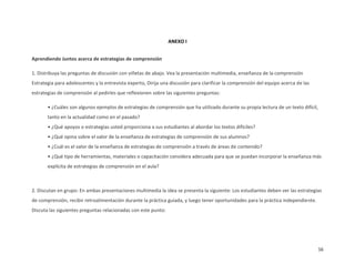 ANEXO I


Aprendiendo Juntos acerca de estrategias de comprensión

1. Distribuya las preguntas de discusión con viñetas de abajo. Vea la presentación multimedia, enseñanza de la comprensión
Estrategia para adolescentes y la entrevista experto, Dirija una discusión para clarificar la comprensión del equipo acerca de las
estrategias de comprensión al pedirles que reflexionen sobre las siguientes preguntas:

       • ¿Cuáles son algunos ejemplos de estrategias de comprensión que ha utilizado durante su propia lectura de un texto difícil,
       tanto en la actualidad como en el pasado?
       • ¿Qué apoyos o estrategias usted proporciona a sus estudiantes al abordar los textos difíciles?
       • ¿Qué opina sobre el valor de la enseñanza de estrategias de comprensión de sus alumnos?
       • ¿Cuál es el valor de la enseñanza de estrategias de comprensión a través de áreas de contenido?
       • ¿Qué tipo de herramientas, materiales o capacitación considera adecuada para que se puedan incorporar la enseñanza más
       explícita de estrategias de comprensión en el aula?



2. Discutan en grupo: En ambas presentaciones multimedia la idea se presenta la siguiente: Los estudiantes deben ver las estrategias
de comprensión, recibir retroalimentación durante la práctica guiada, y luego tener oportunidades para la práctica independiente.
Discuta las siguientes preguntas relacionadas con este punto:




                                                                                                                                      16
 