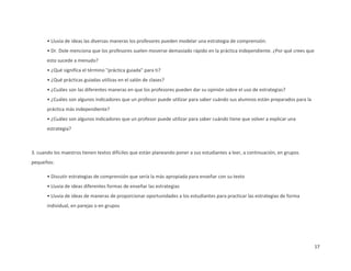 • Lluvia de ideas las diversas maneras los profesores pueden modelar una estrategia de comprensión.
       • Dr. Dole menciona que los profesores suelen moverse demasiado rápido en la práctica independiente. ¿Por qué crees que
       esto sucede a menudo?
       • ¿Qué significa el término "práctica guiada" para ti?
       • ¿Qué prácticas guiadas utilizas en el salón de clases?
       • ¿Cuáles son las diferentes maneras en que los profesores pueden dar su opinión sobre el uso de estrategias?
       • ¿Cuáles son algunos indicadores que un profesor puede utilizar para saber cuándo sus alumnos están preparados para la
       práctica más independiente?
       • ¿Cuáles son algunos indicadores que un profesor puede utilizar para saber cuándo tiene que volver a explicar una
       estrategia?



3. cuando los maestros tienen textos difíciles que están planeando poner a sus estudiantes a leer, a continuación, en grupos
pequeños:

       • Discutir estrategias de comprensión que sería la más apropiada para enseñar con su texto
       • Lluvia de ideas diferentes formas de enseñar las estrategias
       • Lluvia de ideas de maneras de proporcionar oportunidades a los estudiantes para practicar las estrategias de forma
       individual, en parejas o en grupos




                                                                                                                                 17
 