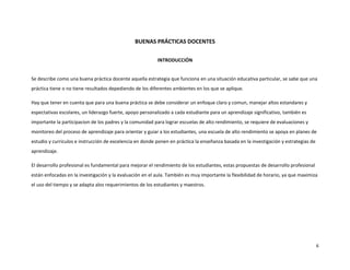 BUENAS PRÁCTICAS DOCENTES

                                                          INTRODUCCIÓN


Se describe como una buena práctica docente aquella estrategia que funciona en una situación educativa particular, se sabe que una
práctica tiene o no tiene resultados depediendo de los diferentes ambientes en los que se aplique.

Hay que tener en cuenta que para una buena práctica se debe considerar un enfoque claro y comun, manejar altos estandares y
espectativas escolares, un liderazgo fuerte, apoyo personalizado a cada estudiante para un aprendizaje significativo, también es
importante la participacion de los padres y la comunidad para lograr escuelas de alto rendimiento, se requiere de evaluaciones y
monitoreo del proceso de aprendizaje para orientar y guiar a los estudiantes, una escuela de alto rendimiento se apoya en planes de
estudio y curriculos e instrucción de excelencia en donde ponen en práctica la enseñanza basada en la investigación y estrategias de
aprendizaje.

El desarrollo profesional es fundamental para mejorar el rendimiento de los estudiantes, estas propuestas de desarrollo profesional
están enfocadas en la investigación y la evaluación en el aula. También es muy importante la flexibilidad de horario, ya que maximiza
el uso del tiempo y se adapta alos requerimientos de los estudiantes y maestros.




                                                                                                                                       6
 