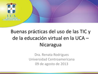 Buenas prácticas del uso de las TIC y
de la educación virtual en la UCA –
Nicaragua
Dra. Renata Rodrigues
Universidad Centroamericana
09 de agosto de 2013
 