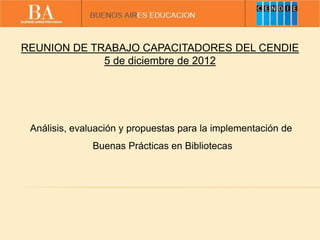 REUNION DE TRABAJO CAPACITADORES DEL CENDIE
5 de diciembre de 2012
Análisis, evaluación y propuestas para la implementación de
Buenas Prácticas en Bibliotecas
 