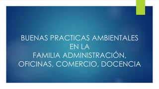 BUENAS PRACTICAS AMBIENTALES
EN LA
FAMILIA ADMINISTRACIÓN,
OFICINAS, COMERCIO, DOCENCIA
 