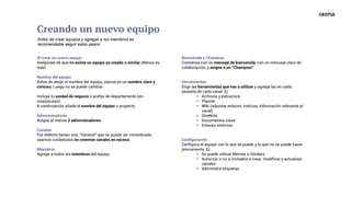 Al crear un nuevo equipo
Asegúrate de que no exista un equipo ya creado o similar ¡Menos es
más!
Nombre del equipo
Antes de elegir el nombre del equipo, piensa en un nombre claro y
conciso. Luego no se puede cambiar.
Incluye tu unidad de negocio o prefijo de departamento (en
mayúsculas).
A continuación añade el nombre del equipo o proyecto
Administradores
Asigna al menos 2 administradores.
Canales
Por defecto tienen uno, “General” que no puede ser renombrado,
seamos cuidadosos no creemos canales en exceso.
Miembros
Agrega a todos los miembros del equipo
Bienvenida y Champion
Comienza con un mensaje de bienvenida, con un mensaje claro de
colaboración, y asigna a un “Champion”.
Herramientas
Elige las herramientas que vas a utilizar y agrega las en cada
pestaña de cada canal. Ej:
• Archivos y estructura
• Planner
• Wiki (adjuntar enlaces, noticias, información relevante al
canal)
• OneNote
• Documentos clave
• Enlaces externos
Configuración
Configura el equipo con lo que se puede y lo que no se puede hacer
previamente. Ej:
• Se puede utilizar Memes o Stickers
• Autorizar o no a invitados a crear, modificar y actualizar
canales
• Administra etiquetas
Creando un nuevo equipo
Antes de crear equipos y agregar a los miembros es
recomendable seguir estos pasos.
 