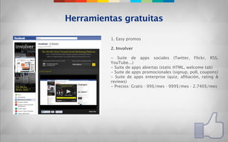 Herramientas gratuitas

          1. Easy promos

          2. Involver

          - Suite de apps sociales (Twitter, Flickr, RSS,
          YouTube...)
          - Suite de apps abiertas (static HTML, welcome tab)
          - Suite de apps promocionales (signup, poll, coupons)
          - Suite de apps enterprise (quiz, aﬁliación, rating &
          reviews)
          - Precios: Gratis · 99$/mes · 999$/mes · 2.740$/mes
 