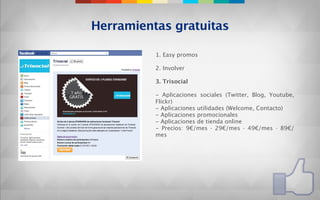 Herramientas gratuitas

          1. Easy promos

          2. Involver

          3. Trisocial

          - Aplicaciones sociales (Twitter, Blog, Youtube,
          Flickr)
          - Aplicaciones utilidades (Welcome, Contacto)
          - Aplicaciones promocionales
          - Aplicaciones de tienda online
          - Precios: 9€/mes · 29€/mes · 49€/mes · 89€/
          mes
 