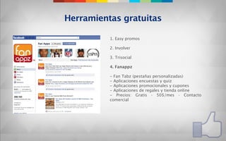 Herramientas gratuitas

          1. Easy promos

          2. Involver

          3. Trisocial

          4. Fanappz

          - Fan Tabz (pestañas personalizadas)
          - Aplicaciones encuestas y quiz
          - Aplicaciones promocionales y cupones
          - Aplicaciones de regales y tienda online
          - Precios: Gratis · 50$/mes · Contacto
          comercial
 