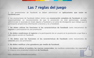 Las 7 reglas del juego
1. Las promociones de Facebook se deben administrar en aplicaciones que están en
Facebook.com.
 
2. Las promociones de Facebook deben incluir una exoneración completa de Facebook de toda
responsabilidad, un reconocimiento de que la promoción no está patrocinada, avalada,
administrada ni asociada en modo alguno a Facebook y un aviso de divulgación que indique que el
participante proporciona información a terceros y no a Facebook.
 
3. No debes utilizar las funciones ni las características de Facebook como mecanismos de
registro o participación en una promoción.
 
4. No debes condicionar el registro o la participación de un usuario en la promoción a que lleve a
cabo alguna acción en Facebook.
 
5. No debes usar las funciones ni las características de Facebook como mecanismos de
votación para una promoción.
 
6. No debes notiﬁcar a los ganadores por medio de Facebook.
 
7. No debes utilizar el nombre, las marcas comerciales, los nombres comerciales, los copyrights
ni ninguna otra propiedad intelectual de Facebook.

http://developers.facebook.com/policy/
 