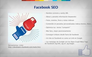 Facebook SEO
                                             - Nombre correcto y vanity URL

                                             - About y pestaña información (keywords)

                                             - Fotos, eventos, foros y notas indexan

                                             - Contenido en pestañas personalizadas indexa (textos, fotos...

                                             - Optimiza tus textos “compartir”

                                             - Más fans, mejor posicionamiento

                                             - Conseguir enlaces desde fuera de Facebook

                                             - Un Like en Facebook es como un Link en Google

                                             - Los metatags de Goolgle son los Open Graph Meta Tags
                                             de Facebook (og:title, og:url, og:image)
Herramientas: Linter
http://developers.facebook.com/tools/lint/
 