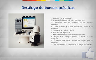 Decálogo de buenas prácticas

               1. Innovar (sé el primero)
               2. Creatividad (busca la otra perspectiva)
               3. Dinámica sencilla (menos clicks, menos
               tiempo)
               4. Entre el bien y el mal (lleva las reglas a tu
               terreno)
               5. Teaser (crea expectativa)
               6. Útil (ofrece algo útil)
               7. Entretenimiento (ofrece algo divertido)
               8. Mejor con amigos (invita a conectar con
               amigos)
               9. Si breve, dos veces bueno (no dejes que se
               cansen)
               10. Incentivo (los premios son el mejor aliciente)
 